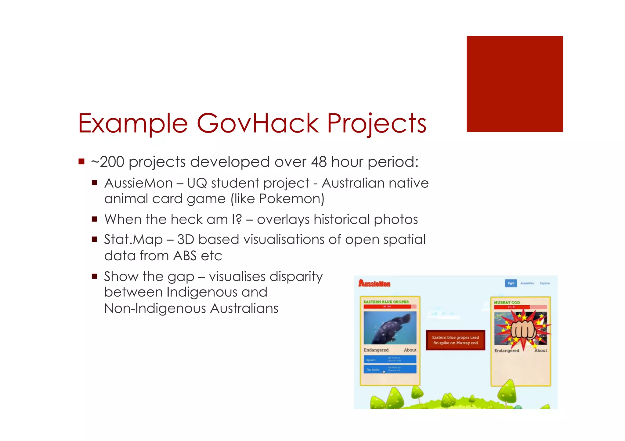 Example GovHack Projects 
! ~200 projects developed over 48 hour period: 
! AussieMon – UQ student project - Australian native 
animal card game (like Pokemon) 
! When the heck am I? – overlays historical photos 
! Stat.Map – 3D based visualisations of open spatial 
data from ABS etc 
! Show the gap – visualises disparity 
between Indigenous and 
Non-Indigenous Australians 
 