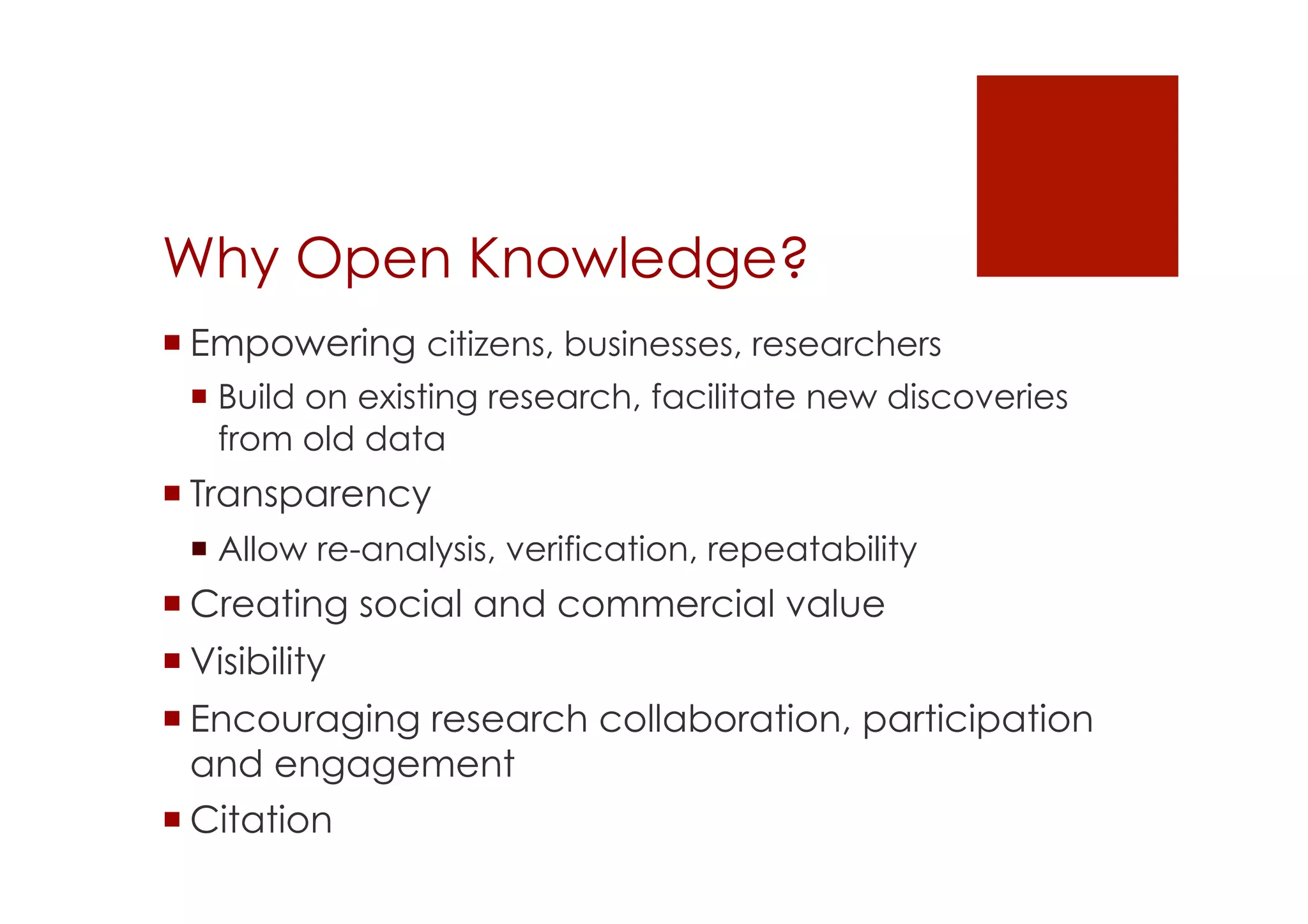 Why Open Knowledge? 
! Empowering citizens, businesses, researchers 
! Build on existing research, facilitate new discoveries 
from old data 
! Transparency 
! Allow re-analysis, verification, repeatability 
! Creating social and commercial value 
! Visibility 
! Encouraging research collaboration, participation 
and engagement 
! Citation 
 