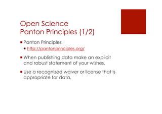Open Science 
Panton Principles (1/2) 
! Panton Principles 
! http://pantonprinciples.org/ 
! When publishing data make an explicit 
and robust statement of your wishes. 
! Use a recognized waiver or license that is 
appropriate for data. 
 