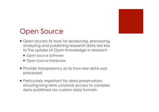 Open Source 
! Open access to tools for producing, processing, 
analyzing and publishing research data are key 
to the uptake of Open Knowledge in research 
! Open Source Software 
! Open Source Hardware 
! Provide transparency as to how raw data was 
processed 
! Particularly important for data preservation: 
ensuring long-term universal access to complex 
data published via custom data formats 
 