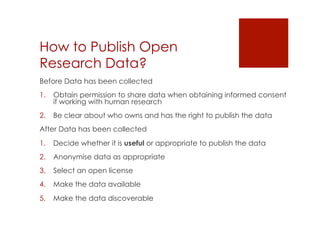 How to Publish Open 
Research Data? 
Before Data has been collected 
1. Obtain permission to share data when obtaining informed consent 
if working with human research 
2. Be clear about who owns and has the right to publish the data 
After Data has been collected 
1. Decide whether it is useful or appropriate to publish the data 
2. Anonymise data as appropriate 
3. Select an open license 
4. Make the data available 
5. Make the data discoverable 
 