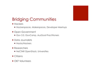 Bridging Communities 
! Hackers 
! Hackerspaces, Makerspaces, Developer Meetups 
! Open Government 
! Gov 2.0, GovCamp, AusGoal Practitioners 
! Data Journalists 
! Hacks/Hackers 
! Researchers 
! NeCTAR OpenStack, Universities 
! Citizens 
! OKF Volunteers 
 