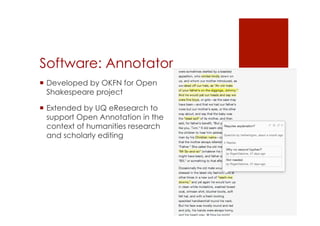 Software: Annotator 
! Developed by OKFN for Open 
Shakespeare project 
! Extended by UQ eResearch to 
support Open Annotation in the 
context of humanities research 
and scholarly editing 
 