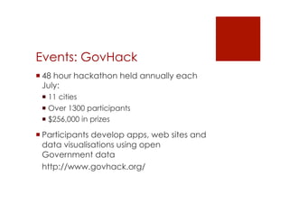 Events: GovHack 
! 48 hour hackathon held annually each 
July: 
! 11 cities 
! Over 1300 participants 
! $256,000 in prizes 
! Participants develop apps, web sites and 
data visualisations using open 
Government data 
http://www.govhack.org/ 
 