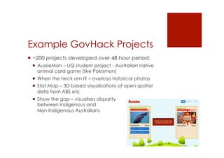 Example GovHack Projects 
! ~200 projects developed over 48 hour period: 
! AussieMon – UQ student project - Australian native 
animal card game (like Pokemon) 
! When the heck am I? – overlays historical photos 
! Stat.Map – 3D based visualisations of open spatial 
data from ABS etc 
! Show the gap – visualises disparity 
between Indigenous and 
Non-Indigenous Australians 
 