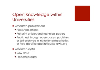 Open Knowledge within 
Universities 
! Research publications 
! Published articles 
! Pre-print articles and technical papers 
! Published through open access publishers 
or self-archived in institutional repositories 
or field-specific repositories like arXiv.org 
! Research data 
! Raw data 
! Processed data 
 