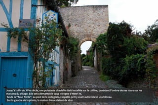 Jusqu'à la fin du XVIe siècle, une puissante citadelle était installée sur la colline, projetant l'ombre de ses tours sur les
maisons du village. Elle sera démantelée sous le règne d'Henri IV.
Seule la "Tour Porte", au pied de la collégiale, rappelle qu'il y avait autrefois ici un château.
Sur la gauche de la photo, la maison bleue datant de 1691.
 