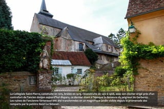 La Collégiale Saint-Pierre, construite en 1015, brûlée en 1419, reconstruite de 1451 à 1468, avec son clocher érigé près d'un
contrefort de l'ancien donjon aujourd'hui disparu, ce dernier étant à l'époque la demeure du seigneur de Gerberoy .
Les ruines de l'ancienne forteresse ont été transformées en un magnifique jardin visible depuis la promenade des
remparts par le peintre Henri Le Sidaner.
 