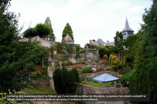 Gerberoy doit beaucoup à Henri Le Sidaner qui s'y est installé au début du XXe siècle. Le peintre s'est attelé à embellir le
village, mais il s'est aussi créé un jardin en terrasses à l'ambiance merveilleuse.
 