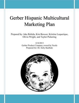 0
Gerber Hispanic Multicultural
Marketing Plan
Prepared by: Jake Robida, Kim Bowser, Kristine Lequerique,
Olivia Wright, and Taylor Pickering
12/4/2013
Gerber Product Company owned by Nestle
Prepared for: Dr. Sally Baalbaki
 
