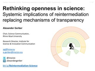 1 / 57Gerber, Alexander (2018): “Rethinking openness in science”. EASST Conference, Lancaster / UK
Rethinking openness in science:
Systemic implications of reintermediation
replacing mechanisms of transparency
Alexander Gerber
Chair, Science Communication,
Rhine-Waal University
Research Director, Institute for
Science & Innovation Communication
ag@hsrw.eu
a.gerber@inscico.eu
@inscico
alexandergerber
bit.ly/Reintermediation-Science
 