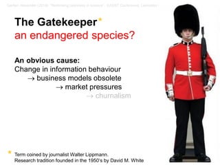 10 / 57Gerber, Alexander (2018): “Rethinking openness in science”. EASST Conference, Lancaster / UK
The Gatekeeper*
an endangered species?
An obvious cause:
Change in information behaviour
→ business models obsolete
→ market pressures
→ churnalism
Term coined by journalist Walter Lippmann.
Research tradition founded in the 1950‘s by David M. White
*
 