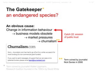 11 / 57Gerber, Alexander (2018): “Rethinking openness in science”. EASST Conference, Lancaster / UK
The Gatekeeper*
an endangered species?
An obvious cause:
Change in information behaviour
→ business models obsolete
→ market pressures
→ churnalism
Term coined by journalist Walter Lippmann.
Research tradition founded in the 1950‘s by David White
*
Term coined by journalist
Nick Davies in 2008
**
**
Catch 22: erosion
of public trust
 