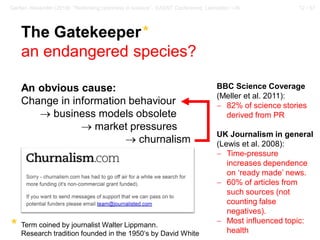 12 / 57Gerber, Alexander (2018): “Rethinking openness in science”. EASST Conference, Lancaster / UK
The Gatekeeper*
an endangered species?
An obvious cause:
Change in information behaviour
→ business models obsolete
→ market pressures
→ churnalism
Term coined by journalist Walter Lippmann.
Research tradition founded in the 1950‘s by David White
*
BBC Science Coverage
(Meller et al. 2011):
− 82% of science stories
derived from PR
UK Journalism in general
(Lewis et al. 2008):
− Time-pressure
increases dependence
on ‘ready made’ news.
− 60% of articles from
such sources (not
counting false
negatives).
− Most influenced topic:
health
 