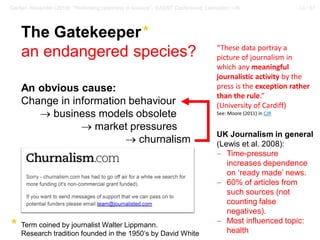 13 / 57Gerber, Alexander (2018): “Rethinking openness in science”. EASST Conference, Lancaster / UK
The Gatekeeper*
an endangered species?
An obvious cause:
Change in information behaviour
→ business models obsolete
→ market pressures
→ churnalism
Term coined by journalist Walter Lippmann.
Research tradition founded in the 1950‘s by David White
*
BBC Science Coverage
(Meller et al. 2011):
− 82% of science stories
derived from PR
UK Journalism in general
(Lewis et al. 2008):
− Time-pressure
increases dependence
on ‘ready made’ news.
− 60% of articles from
such sources (not
counting false
negatives).
− Most influenced topic:
health
“These data portray a
picture of journalism in
which any meaningful
journalistic activity by the
press is the exception rather
than the rule.”
(University of Cardiff)
See: Moore (2011) in CJR
 