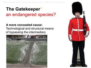 14 / 57Gerber, Alexander (2018): “Rethinking openness in science”. EASST Conference, Lancaster / UK
The Gatekeeper*
an endangered species?
A more concealed cause:
Technological and structural means
of bypassing the intermediary
 