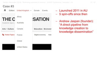 27 / 57Gerber, Alexander (2018): “Rethinking openness in science”. EASST Conference, Lancaster / UK
− Launched 2011 in AU
− 5 spin-offs since then
− Andrew Jaspan (founder):
“A direct pipeline from
knowledge creation to
knowledge dissemination”
Case #3
 