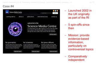 28 / 57Gerber, Alexander (2018): “Rethinking openness in science”. EASST Conference, Lancaster / UK
− Launched 2002 in
the UK originally
as part of the RI
− 5 spin-offs since
then
− Mission: provide
evidence-based
information,
particularly on
controversial topics
− Comparatively
independent
Case #4
 