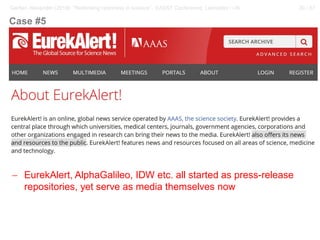 30 / 57Gerber, Alexander (2018): “Rethinking openness in science”. EASST Conference, Lancaster / UK
− EurekAlert, AlphaGalileo, IDW etc. all started as press-release
repositories, yet serve as media themselves now
Case #5
 