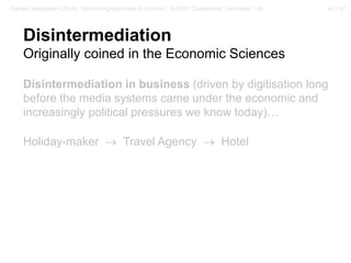 47 / 57Gerber, Alexander (2018): “Rethinking openness in science”. EASST Conference, Lancaster / UK
Disintermediation
Originally coined in the Economic Sciences
Disintermediation in business (driven by digitisation long
before the media systems came under the economic and
increasingly political pressures we know today)…
Holiday-maker → Travel Agency → Hotel
 