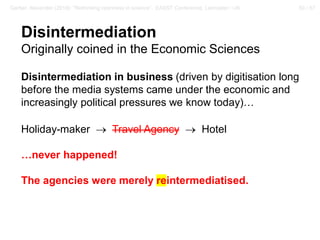 50 / 57Gerber, Alexander (2018): “Rethinking openness in science”. EASST Conference, Lancaster / UK
Disintermediation
Originally coined in the Economic Sciences
Disintermediation in business (driven by digitisation long
before the media systems came under the economic and
increasingly political pressures we know today)…
Holiday-maker → Travel Agency → Hotel
…never happened!
The agencies were merely reintermediatised.
 