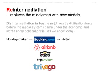 51 / 57Gerber, Alexander (2018): “Rethinking openness in science”. EASST Conference, Lancaster / UK
Reintermediation
…replaces the middlemen with new models
Disintermediation in business (driven by digitisation long
before the media systems came under the economic and
increasingly political pressures we know today)…
Holiday-maker → Travel Agency → Hotel
 