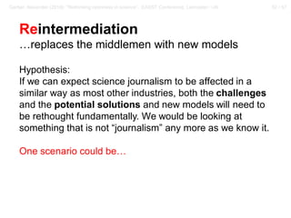 52 / 57Gerber, Alexander (2018): “Rethinking openness in science”. EASST Conference, Lancaster / UK
Reintermediation
…replaces the middlemen with new models
Hypothesis:
If we can expect science journalism to be affected in a
similar way as most other industries, both the challenges
and the potential solutions and new models will need to
be rethought fundamentally. We would be looking at
something that is not “journalism” any more as we know it.
One scenario could be…
 