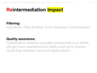 53 / 57Gerber, Alexander (2018): “Rethinking openness in science”. EASST Conference, Lancaster / UK
Reintermediation Impact
Filtering:
Algorithms, Filter Bubbles, Echo chambers, Circumvention
Quality assurance:
Collaborative networks of quality assessment (e.g. Airbnb
ratings) have established but hardly exist yet in science.
Could they establish new trust relationships?
 