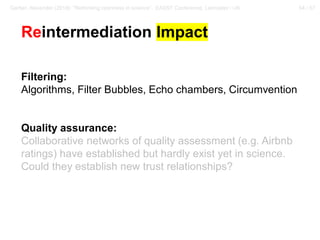 54 / 57Gerber, Alexander (2018): “Rethinking openness in science”. EASST Conference, Lancaster / UK
Reintermediation Impact
Filtering:
Algorithms, Filter Bubbles, Echo chambers, Circumvention
Quality assurance:
Collaborative networks of quality assessment (e.g. Airbnb
ratings) have established but hardly exist yet in science.
Could they establish new trust relationships?
 