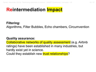 55 / 57Gerber, Alexander (2018): “Rethinking openness in science”. EASST Conference, Lancaster / UK
Reintermediation Impact
Filtering:
Algorithms, Filter Bubbles, Echo chambers, Circumvention
Quality assurance:
Collaborative networks of quality assessment (e.g. Airbnb
ratings) have been established in many industries, but
hardly exist yet in science.
Could they establish new trust relationships?
 