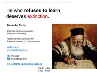 57 / 57Gerber, Alexander (2018): “Rethinking openness in science”. EASST Conference, Lancaster / UK
He who refuses to learn,
deserves extinction.
Rabbi Hillel
110BC - 10AD
Alexander Gerber
Chair, Science Communication,
Rhine-Waal University
Research Director, Institute for
Science & Innovation Communication
ag@hsrw.eu
a.gerber@inscico.eu
@inscico
alexandergerber
bit.ly/Reintermediation-Science
 