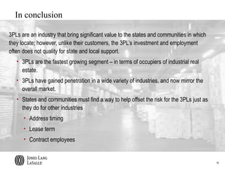 In conclusion

3PLs are an industry that bring significant value to the states and communities in which
they locate; however, unlike their customers, the 3PL’s investment and employment
often does not quality for state and local support.
   • 3PLs are the fastest growing segment – in terms of occupiers of industrial real
     estate.
   • 3PLs have gained penetration in a wide variety of industries, and now mirror the
     overall market.
   • States and communities must find a way to help offset the risk for the 3PLs just as
     they do for other industries
      • Address timing
      • Lease term
      • Contract employees


                                                                                           15
 