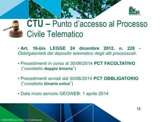 12
© GEOWEB S.p.A. 2014 Tutti i diritti riservati
CTU – Punto d’accesso al Processo
Civile Telematico
• Art. 16-bis LEGGE 24 dicembre 2012, n. 228 -
Obbligatorietà del deposito telematico degli atti processuali.
• Procedimenti in corso al 30/06/2014 PCT FACOLTATIVO
(“cosiddetto doppio binario”)
• Procedimenti avviati dal 30/06/2014 PCT OBBLIGATORIO
(“cosiddetto binario unico”)
• Data inizio servizio GEOWEB: 1 aprile 2014
 