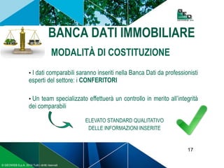17
© GEOWEB S.p.A. 2014 Tutti i diritti riservati
BANCA DATI IMMOBILIARE
MODALITÀ DI COSTITUZIONE
• I dati comparabili saranno inseriti nella Banca Dati da professionisti
esperti del settore: i CONFERITORI
• Un team specializzato effettuerà un controllo in merito all’integrità
dei comparabili
ELEVATO STANDARD QUALITATIVO
DELLE INFORMAZIONI INSERITE
 