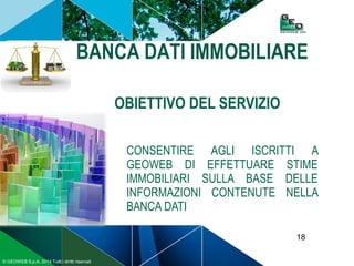 18
© GEOWEB S.p.A. 2014 Tutti i diritti riservati
BANCA DATI IMMOBILIARE
OBIETTIVO DEL SERVIZIO
CONSENTIRE AGLI ISCRITTI A
GEOWEB DI EFFETTUARE STIME
IMMOBILIARI SULLA BASE DELLE
INFORMAZIONI CONTENUTE NELLA
BANCA DATI
 