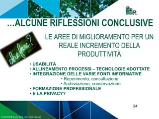 24
© GEOWEB S.p.A. 2014 Tutti i diritti riservati
…ALCUNE RIFLESSIONI CONCLUSIVE
LE AREE DI MIGLIORAMENTO PER UN
REALE INCREMENTO DELLA
PRODUTTIVITÀ
• USABILITÀ
• ALLINEAMENTO PROCESSI – TECNOLOGIE ADOTTATE
• INTEGRAZIONE DELLE VARIE FONTI INFORMATIVE
• Reperimento, consultazione
• Archiviazione, conservazione
• FORMAZIONE PROFESSIONALE
• E LA PRIVACY?
 