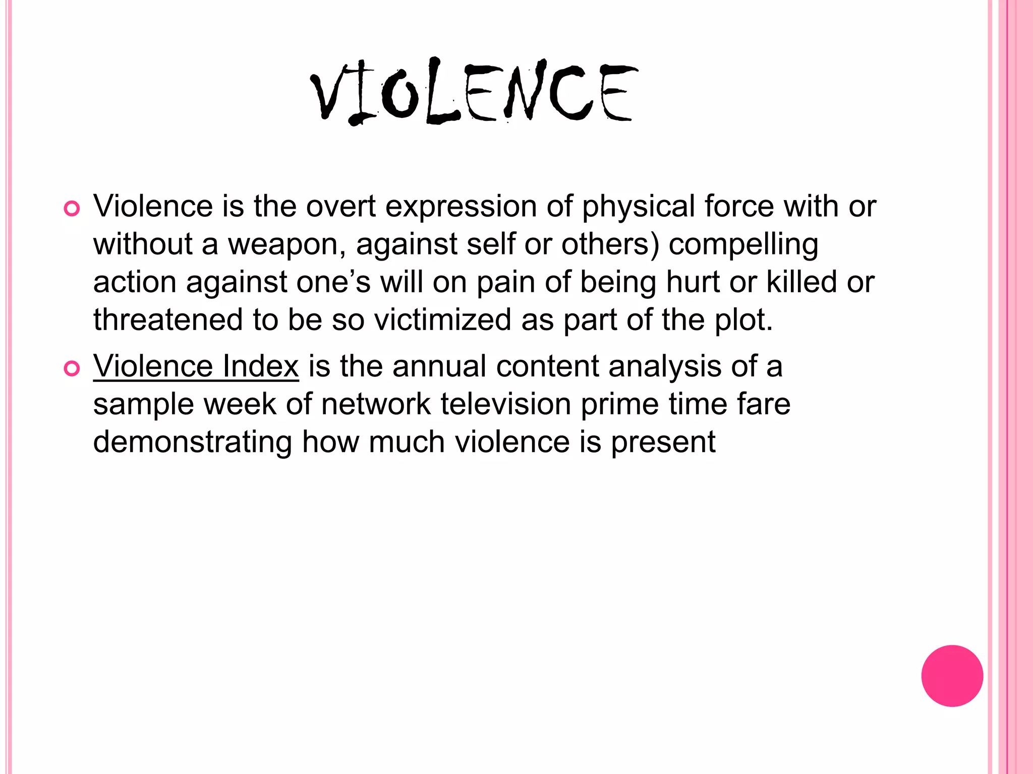 VIOLENCE
   Violence is the overt expression of physical force with or
    without a weapon, against self or others) compelling
    action against one’s will on pain of being hurt or killed or
    threatened to be so victimized as part of the plot.
   Violence Index is the annual content analysis of a
    sample week of network television prime time fare
    demonstrating how much violence is present
 