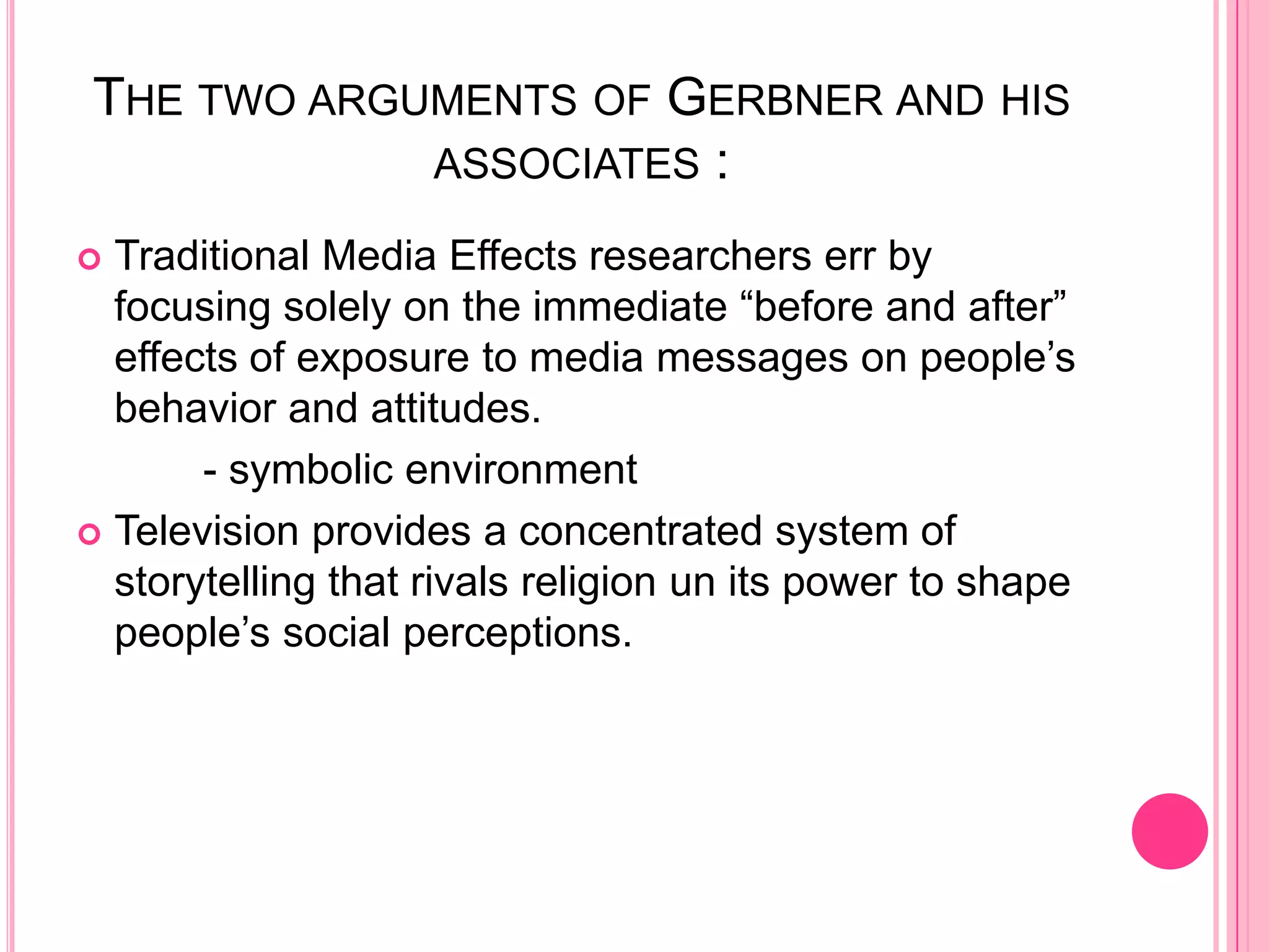 THE TWO ARGUMENTS OF GERBNER AND HIS
            ASSOCIATES :

 Traditional Media Effects researchers err by
  focusing solely on the immediate “before and after”
  effects of exposure to media messages on people’s
  behavior and attitudes.
       - symbolic environment
 Television provides a concentrated system of
  storytelling that rivals religion un its power to shape
  people’s social perceptions.
 