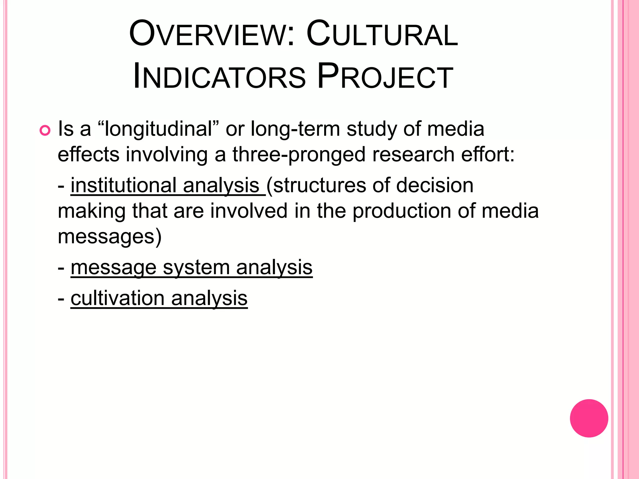 OVERVIEW: CULTURAL
           INDICATORS PROJECT
   Is a “longitudinal” or long-term study of media
    effects involving a three-pronged research effort:
    - institutional analysis (structures of decision
    making that are involved in the production of media
    messages)
    - message system analysis
    - cultivation analysis
 