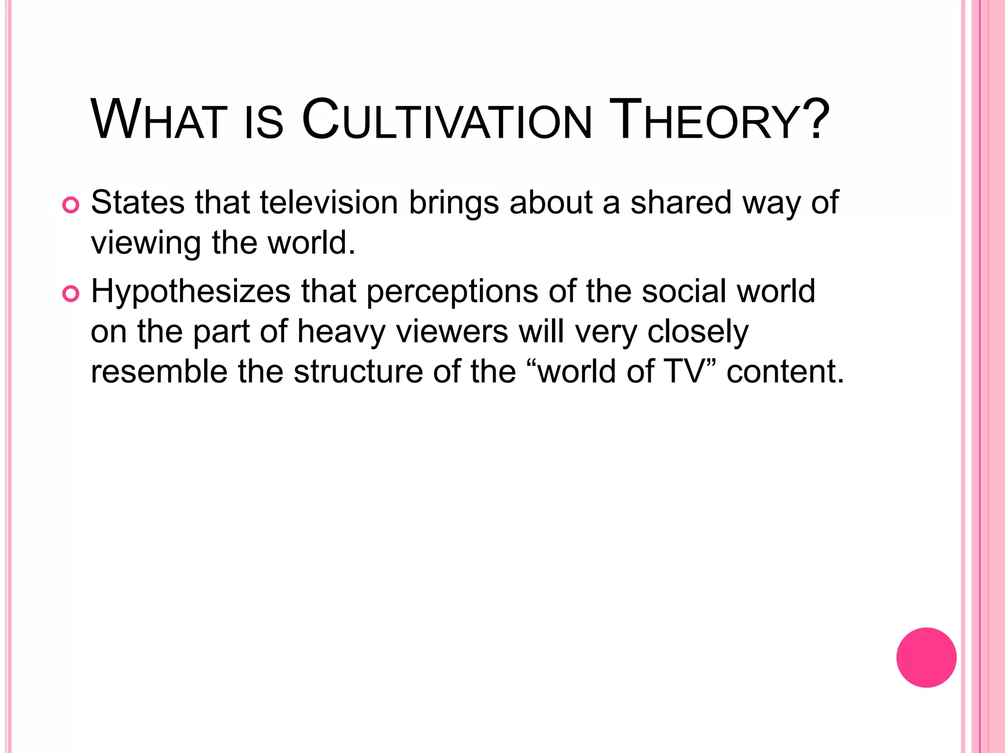 WHAT IS CULTIVATION THEORY?
 States that television brings about a shared way of
  viewing the world.
 Hypothesizes that perceptions of the social world
  on the part of heavy viewers will very closely
  resemble the structure of the “world of TV” content.
 