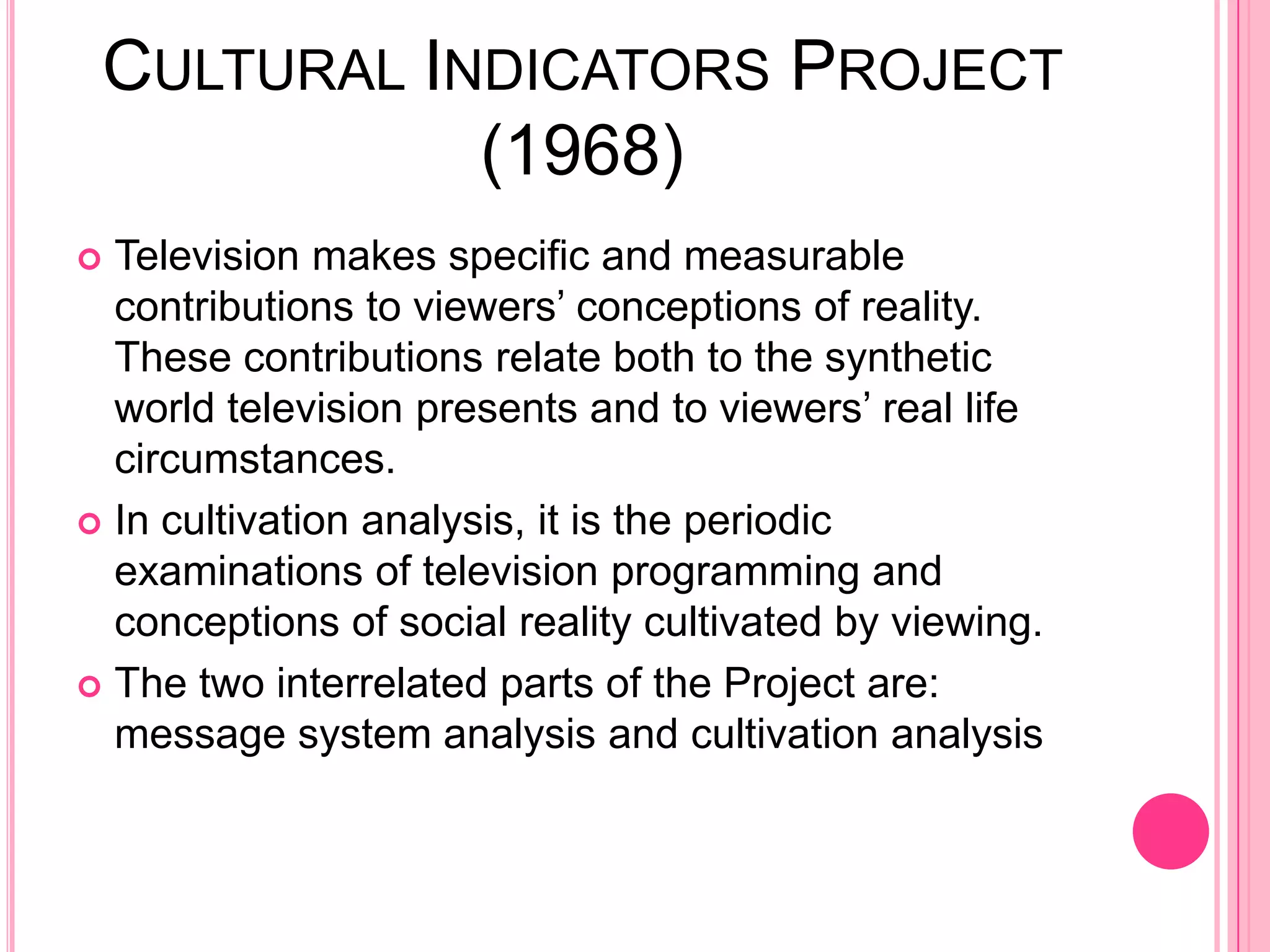 CULTURAL INDICATORS PROJECT
            (1968)
 Television makes specific and measurable
  contributions to viewers’ conceptions of reality.
  These contributions relate both to the synthetic
  world television presents and to viewers’ real life
  circumstances.
 In cultivation analysis, it is the periodic
  examinations of television programming and
  conceptions of social reality cultivated by viewing.
 The two interrelated parts of the Project are:
  message system analysis and cultivation analysis
 