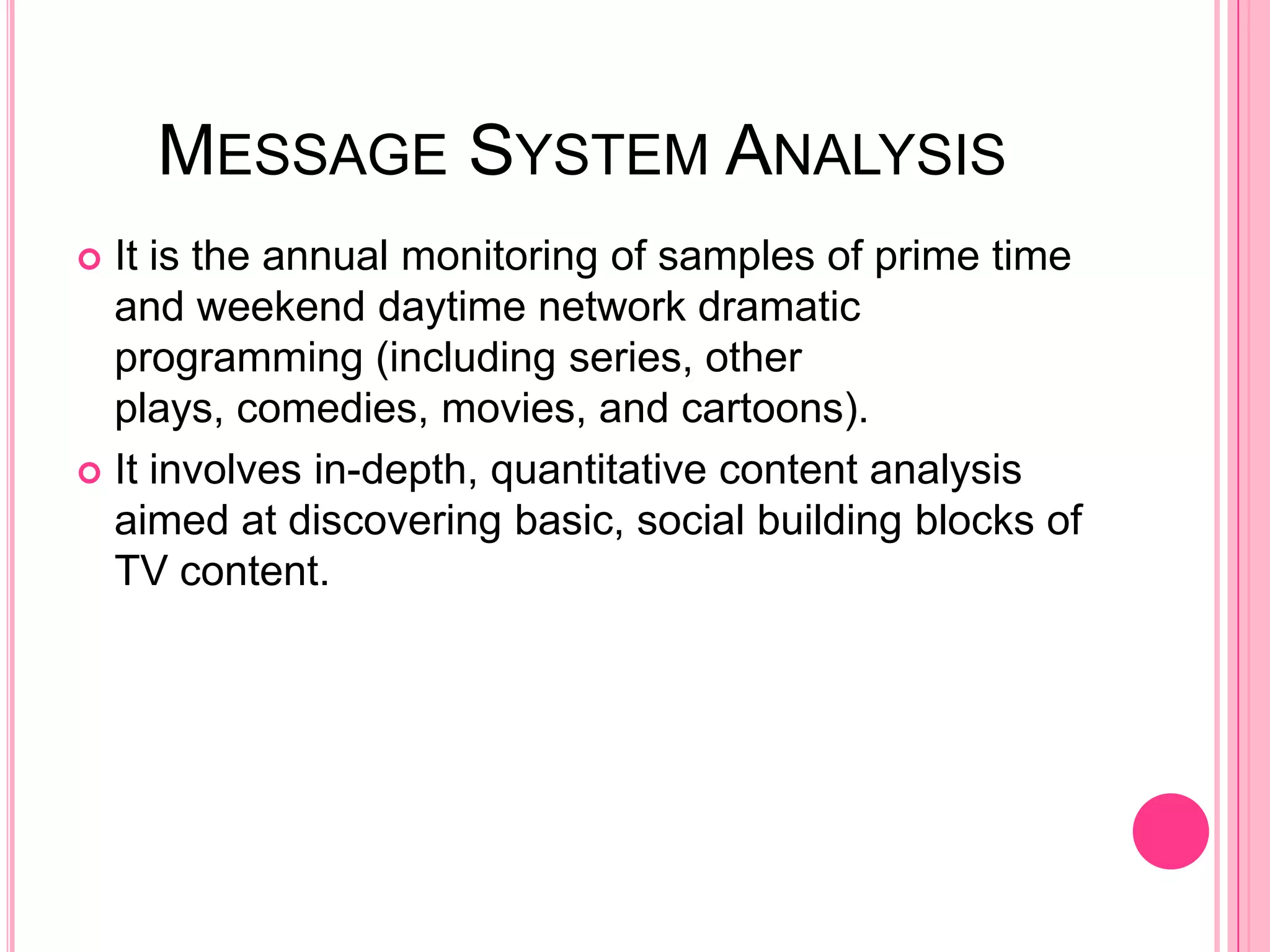 MESSAGE SYSTEM ANALYSIS
 It is the annual monitoring of samples of prime time
  and weekend daytime network dramatic
  programming (including series, other
  plays, comedies, movies, and cartoons).
 It involves in-depth, quantitative content analysis
  aimed at discovering basic, social building blocks of
  TV content.
 