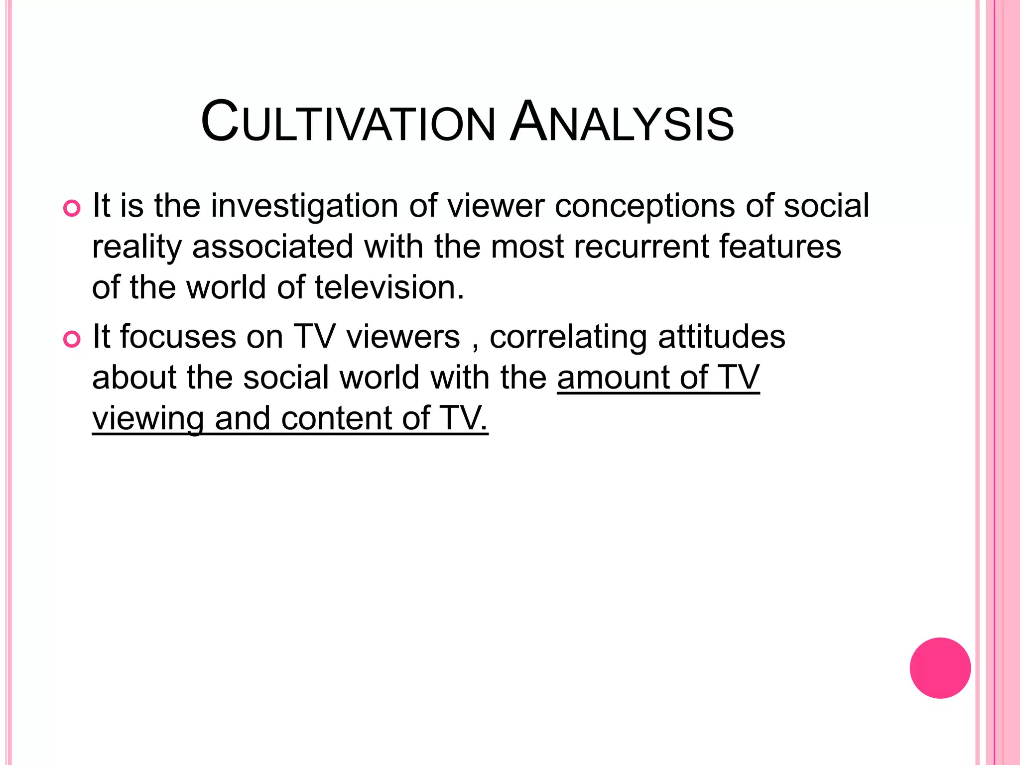 CULTIVATION ANALYSIS
 It is the investigation of viewer conceptions of social
  reality associated with the most recurrent features
  of the world of television.
 It focuses on TV viewers , correlating attitudes
  about the social world with the amount of TV
  viewing and content of TV.
 