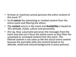 • M (man or machine) cannot perceive the entire content of 
the event “E”. 
• So M selects the interesting or needed content from the 
entire event and filtering the others. 
• The context occurs in the event and Availability is based on 
‘M’s attitude, mood, culture and personality. 
• (For eg. How a journalist perceives the messages from the 
event and also can’t focus the whole event so they filter the 
unwanted or unrelated content from the event. This 
filtered content is not same as like the actual event content 
because the journalist edits the content based on his 
attitude, mood and cultural background or press policies). 
 