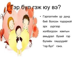 Гэр бүл гэж юу вэ?
          • Гэрлэлтийн үр дүнд
           бий болсон тодорхой
           эрх   үүргээр
           холбогдсон хамтын
           амьдрал бүхий гэр
           бүлийн гишүүдийг
           “гэр бүл” гэнэ.
 