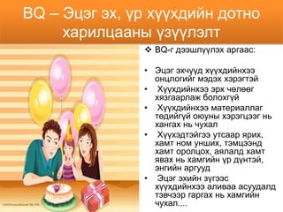 BQ – Эцэг эх, үр хүүхдийн дотно
     харилцааны үзүүлэлт
                BQ-г дээшлүүлэх аргаас:

               • Эцэг эхчүүд хүүхдийнхээ
                 онцлогийг мэдэх хэрэгтэй
               • Хүүхдийнхээ эрх чөлөөг
                 хязгаарлаж болохгүй
               • Хүүхдийнхээ материаллаг
                 төдийгүй оюуны хэрэгцээг нь
                 хангах нь чухал
               • Хүүхэдтэйгээ утсаар ярих,
                 хамт ном унших, тэмцээнд
                 хамт оролцох, аялалд хамт
                 явах нь хамгийн үр дүнтэй,
                 энгийн аргууд
               • Эцэг эхийн зүгээс
                 хүүхдийнхээ аливаа асуудалд
                 тэвчээр гаргах нь хамгийн
                 чухал....
 