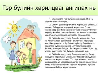 Гэр бүлийн харилцааг ангилах нь
                  1. Уламжлалт гэр бүлийн харилцаа. Энэ нь
              эцгийн эрхт харилцаа.
                  2. Орчин үеийн гэр бүлийн харилцаа. Энэ нь 2
              талаас байгуулдаг гэрээний харилцаа. Эхнэр
              нөхөр хоѐр бие биенийхээ сэтгэлд нийцэхгүй буюу
              өөрөөр хэлбэл тавьсан болзол нь хангагдахгүй бол
              харилцан тохиролцосны үндсэн дээр салдаг.
                  3. Библийн дагуух гэр бүлийн харилцаа. Энэ
              нь хоѐр талаас байгуулсан амлалтын харилцаа
              юм. Эхнэр нөхөр хоѐр болзолгүйгээр бие биенээ
              хайрлаж, хүлээн зөвшөөрч, хүлээцтэй хандах
              ѐстой харилцаа байдаг. Энэ харилцаа бол Христэд
              итгэгч хүмүүсийн гэр бүлийн харилцаа юм.
                  4. Библийн дагуух гэр бүл дэхь эцэг эх ба үр
              хүүхдийн харилцаа. Энэ нь нэг талаас байгуулсан
              амлалтын харилцаа юм. Үр хүүхдийнхээ санал,
              шийдвэрээс үл хамааран эцэг эх өөрийнхөө зүгээс
              ямар ч болзол үл тавин тэднийг хайрлаж, хүлээн
              зөвшөөрч байдаг харилцаа юм.
 