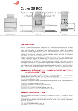Серия GE RCD
Компактные машины для мойки кастрюль и
кухонных принадлежностей
ОПИСАНИЕ СЕРИИ
Серия GE – это результат упорной работы по внедрению новых технологий и поиску новых решений. Это серия
экономичных машин, которые исключительно эффективны и столь же исключительно просты в управлении. Все
модели серии произведены из нержавеющей стали, защищены двухслойной обшивкой и оборудованы
электронными панелями управления. Машины серии GE чрезвычайно практичные, стильные и подходят для
установки в помещении любого типа. Как было сказано выше, они легко устанавливаются и еще легче
управляются: оператор может сам выбрать, должна ли машина запускать цикл мойки после закрытия
дверцы/купола или ожидать нажатия на кнопку пуска.
Конструкция разбрызгивателей, оборудованных системой самостоятельной очистки, а также мощные насосы
обеспечат превосходный результат вне зависимости от того, какая из четырех стандартных программ мойки
была задана. Машина также оборудована системой двойной фильтрации и пароотводом.
Новые модели серии GE поставляются с такими аксессуарами как, например, RCD (устройство контроля
ополаскивания), которое служит для выкачивания ополаскивающей воды из бойлера с помощью нагнетателя, а
затем разбрызгивает ее, делая, таким образом, машину абсолютно независимой от давления в водопроводе.
Кроме того, данная серия включает в себя две модели для высоких нагрузок (GE655RCD и GE1155RCD), насосы
которых также выполнены из нержавеющей стали и которые могут отмыть даже самую глубоко въевшуюся грязь.
МАШИНЫ ДЛЯ МОЙКИ КУХОННЫХ ПРИНАДЛЕЖНОСТЕЙ И КАСТРЮЛЬ С
ФРОНТАЛЬНОЙ ЗАГРУЗКОЙ
Машины с фронтальной загрузкой серии GE очень удобны в эксплуатации, эффективны и компактны. Каждая
деталь машины была разработана с целью упростить и ускорить работу оператора.
Двойные двери, оборудованные уравновешивающей пружиной, легко открываются и позволяют быстро провести
чистку внутренних поверхностей машин.
Производитель гарантирует отличные показатели производительности для каждой из нижеперечисленных
моделей:
• GE 50RCD со стеллажами размером 550x660 мм
• GE 605RCD и GE 655RCD со стеллажами размером 650x700 мм
• GE 805RCD со стеллажами размером 810x700 мм
• GE 1005RCD и GE 1155RCD со стеллажами размером 1320x700 мм
Поставляются также версии с высотой зоны мойки, достигающей 800 мм
МАШИНЫ С БОКОВОЙ ЗАГРУЗКОЙ
Машины с боковой загрузкой серии GE гарантируют отличные результаты работы и оптимизируют процесс
мытья посуды.
Двери, оборудованные уравновешивающей пружиной, легко открываются и позволяют быстро провести чистку
внутренних поверхностей машин. Конструкция машин и наличие боковых столов позволяет одновременно
обслуживать два стеллажа.
Модели серии GE с боковой загрузкой:
• GE 755RCD со стеллажами размером 700x700 мм
• GE 1255RCD со стеллажами размером 1320x700 мм
 