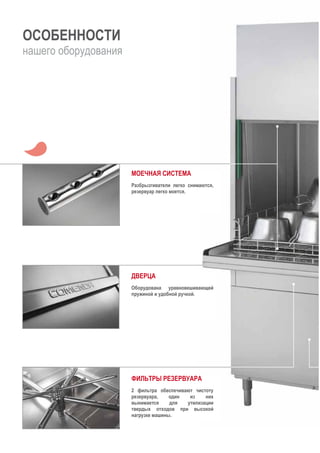 ОСОБЕННОСТИ
нашего оборудования
МОЕЧНАЯ СИСТЕМА
Разбрызгиватели легко снимаются,
резервуар легко моется.
ДВЕРЦА
Оборудована уравновешивающей
пружиной и удобной ручкой.
ФИЛЬТРЫ РЕЗЕРВУАРА
2 фильтра обеспечивают чистоту
резервуара, один из них
вынимается для утилизации
твердых отходов при высокой
нагрузке машины.
 