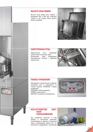 ВЫСОТА ЗОНЫ МОЙКИ
Высота зоны мойки (есть модели с
размерами 650 и 800 мм) позволяет
ставить в нее посуду самых разных
форм и размеров.
ЗАКРУГЛЕННЫЕ УГЛЫ
Закругленные углы резервуара
препятствуют скоплению грязи.
Конструкция также оборудована
вертикальным насосом с функцией
самоочистки.
ПАНЕЛЬ УПРАВЛЕНИЯ
Оборудована подсвеченной клавишей,
меняющей цвет в зависимости от
статуса машины: КРАСНЫЙ = режим
нагревания,
ЗЕЛЕНЫЙ = режим ожидания,
СИНИЙ = режим мойки,
ЖЕЛТЫЙ = внимание, неисправность.
RCD (УСТРОЙСТВО КОНТ-
РОЛЯ
ОПОЛАСКИВАНИЯ)
Это устройство включает в себя
бойлер и нагнетатель давления,
позволяющие не зависеть от давления
воды в водопроводе. Кроме того, это
устройство поддерживает температуру
 